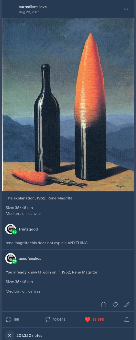 a post by surrealist-love, featuring a painting by rene magritte by the name of "the explanation", which focuses on a wine bottle, a carrot, and a wine bottle that ends like a giant carrot tip.
fruitsgood reblogs with "rene magritte this does not explain ANYTHING "
aceofsnakes reblogs with "You already know tf goin on!!!, 1952, Rene Magritte
Size: 35x46 cm
Medium: oil, canvas "